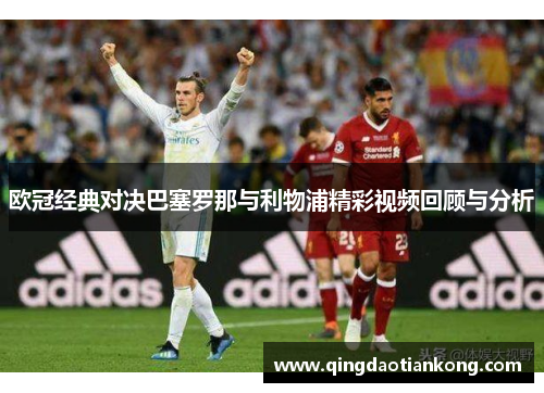 欧冠经典对决巴塞罗那与利物浦精彩视频回顾与分析