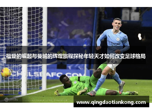福登的崛起与曼城的辉煌旅程探秘年轻天才如何改变足球格局